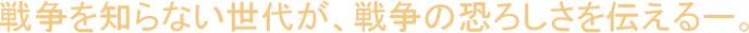 戦争を知らない世代が、戦争の恐ろしさを伝えるー。