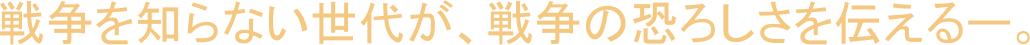 戦争を知らない世代が、戦争の恐ろしさを伝えるー。